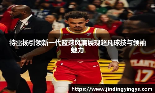 特雷杨引领新一代篮球风潮展现超凡球技与领袖魅力